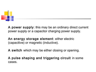 A power supply: this may be an ordinary direct current
power supply or a capacitor charging power supply.
An energy storage element: either electric
(capacitive) or magnetic (inductive).
A switch which may be either closing or opening.
A pulse shaping and triggering circuit in some
cases.
 