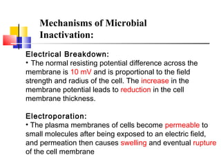 Mechanisms of Microbial
Inactivation:
Electrical Breakdown:
• The normal resisting potential difference across the
membrane is 10 mV and is proportional to the field
strength and radius of the cell. The increase in the
membrane potential leads to reduction in the cell
membrane thickness.
Electroporation:
• The plasma membranes of cells become permeable to
small molecules after being exposed to an electric field,
and permeation then causes swelling and eventual rupture
of the cell membrane
 