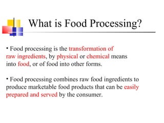 What is Food Processing?
• Food processing is the transformation of
raw ingredients, by physical or chemical means
into food, or of food into other forms.
• Food processing combines raw food ingredients to
produce marketable food products that can be easily
prepared and served by the consumer.
 