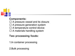 Components:
 A pressure vessel and its closure
 A pressure generation system
 A temperature control device
 A materials handling system
Two processing foods:
1.In container processing
2.Bulk processing
 