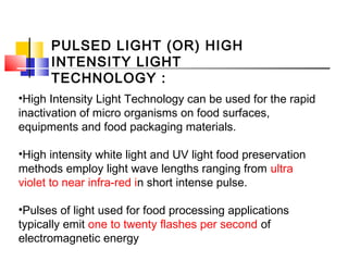 PULSED LIGHT (OR) HIGH
INTENSITY LIGHT
TECHNOLOGY :
•High Intensity Light Technology can be used for the rapid
inactivation of micro organisms on food surfaces,
equipments and food packaging materials.
•High intensity white light and UV light food preservation
methods employ light wave lengths ranging from ultra
violet to near infra-red in short intense pulse.
•Pulses of light used for food processing applications
typically emit one to twenty flashes per second of
electromagnetic energy
 