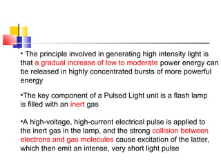 • The principle involved in generating high intensity light is
that a gradual increase of low to moderate power energy can
be released in highly concentrated bursts of more powerful
energy
•The key component of a Pulsed Light unit is a flash lamp
is filled with an inert gas
•A high-voltage, high-current electrical pulse is applied to
the inert gas in the lamp, and the strong collision between
electrons and gas molecules cause excitation of the latter,
which then emit an intense, very short light pulse
 