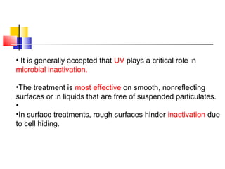 • It is generally accepted that UV plays a critical role in
microbial inactivation.
•The treatment is most effective on smooth, nonreflecting
surfaces or in liquids that are free of suspended particulates.
•
•In surface treatments, rough surfaces hinder inactivation due
to cell hiding.
 