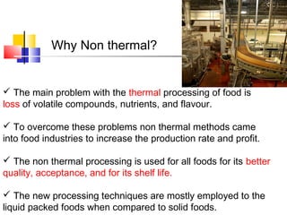  The main problem with the thermal processing of food is
loss of volatile compounds, nutrients, and flavour.
 To overcome these problems non thermal methods came
into food industries to increase the production rate and profit.
 The non thermal processing is used for all foods for its better
quality, acceptance, and for its shelf life.
 The new processing techniques are mostly employed to the
liquid packed foods when compared to solid foods.
Why Non thermal?
 