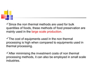 Since the non thermal methods are used for bulk
quantities of foods, these methods of food preservation are
mainly used in the large scale production.
The cost of equipments used in the non thermal
processing is high when compared to equipments used in
thermal processing.
After minimising the investment costs of non thermal
processing methods, it can also be employed in small scale
industries.
 