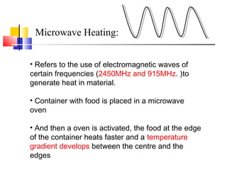 Microwave Heating:
• Refers to the use of electromagnetic waves of
certain frequencies (2450MHz and 915MHz. )to
generate heat in material.
• Container with food is placed in a microwave
oven
• And then a oven is activated, the food at the edge
of the container heats faster and a temperature
gradient develops between the centre and the
edges
 