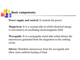 Basic components:
Power supply and control: It controls the power.
Magnetron: It is a vacuum tube in which electrical energy
is converted to an oscillating electromagnetic field.
Waveguide: It is a rectangular metal tube which directs the
microwaves generated from the magnetron to the cooking
cavity.
Stirrer: Distribute microwaves from the waveguide and
allow more uniform heating of food.
 