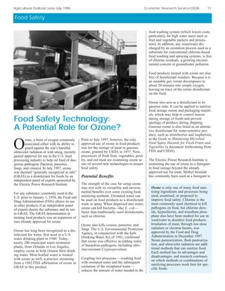 Food Safety
Agricultural Outlook/June-July 1998 Economic Research Service/USDA 13
O
zone, a form of oxygen commonly
associated either with its ability to
guard against the sun’s harmful
ultraviolet radiation or with smog, recently
gained approval for use in the U.S. food
processing industry to help rid food of dan-
gerous pathogens (bacteria, parasites,
fungi, and viruses). In July 1997, ozone
was deemed “generally recognized as safe”
(GRAS) as a disinfectant for foods by an
independent panel of experts sponsored by
the Electric Power Research Institute.
For any substance commonly used in the
U.S. prior to January 1, 1958, the Food and
Drug Administration (FDA) allows its use
in other products if an independent panel
of experts deems the substance and its use
as GRAS. The GRAS determination in
treating food products was an expansion of
uses already approved for ozone.
Ozone has long been recognized as a dis-
infectant for water, first used in a U.S.
water drinking plant in 1940. Today,
nearly 200 municipal water treatment
plants, from Orlando to Los Angeles,
employ ozone to help cleanse their drink-
ing water. Most bottled water is treated
with ozone as well, a practice stemming
from a 1982 FDA affirmation of ozone as
GRAS in this product.
Prior to July 1997, however, the only
approved use of ozone in food products
was for the storage of meat in gaseous
ozone, granted by USDA in 1957. Now,
processors of fresh fruit, vegetables, poul-
try, and red meat are examining ozone as
one of several new technologies to ensure
food safety.
Potential Benefits
The strength of the case for using ozone
may rest with its versatility and environ-
mental benefits over some existing food
sanitizing methods. Ozonated water can
be used on food products as a disinfectant
wash or spray. When dispersed into water,
ozone can kill bacteria—like E. coli—
faster than traditionally used disinfectants,
such as chlorine.
Ozone also kills viruses, parasites, and
fungi. The U.S. Environmental Protection
Agency, in conjunction with the Safe
Drinking Water Act of 1991, confirmed
that ozone was effective in ridding water
of hazardous pathogens, including chlo-
rine-resistant Cryptosporidium.
Coupling two processes—-washing food
with ozonated water and the subsequent
ozonation of the recaptured water—
reduces the amount of water needed in the
food washing system (which lowers costs,
particularly for high water users such as
fruit and vegetable packers and proces-
sors). In addition, any wastewater dis-
charged by an ozonation process used as a
substitute for conventional chlorine-based
food washing and spraying systems, is free
of chlorine residuals, a growing environ-
mental concern in groundwater pollution.
Food products treated with ozone are also
free of disinfectant residues. Because it is
an unstable gas, ozone decomposes in
about 20 minutes into simple oxygen,
leaving no trace of the ozone disinfectant
on the food.
Ozone also acts as a disinfectant in its
gaseous state. It can be applied to sanitize
food storage rooms and packaging materi-
als, which may help to control insects
during storage of foods and prevent
spoilage of produce during shipping.
Gaseous ozone is also listed as an alterna-
tive disinfectant for water-sensitive pro-
duce, such as strawberries and raspberries,
in the Guide to Minimizing Microbial
Food Safety Hazards for Fresh Fruits and
Vegetables (a document forthcoming from
FDA and USDA).
The Electric Power Research Institute is
examining the use of ozone as a fumigant
in food storage beyond the already
approved use for meat. Methyl bromide
has commonly been used as a fumigant to
GaryLucier
Food Safety Technology:
A Potential Role for Ozone?
Ozone is only one of many food sani-
tizing ingredients and processes being
used, examined, or proposed to
improve food safety. Chlorine is the
most commonly used chemical to kill
pathogens on food, but chlorine diox-
ide, hypochlorite, and trisodium phos-
phate also have been studied for use in
washwater to disinfect food products.
Irradiation of meat, through low-dose
radiation or electron beams, was
approved by the Food and Drug
Administration in December 1997.
Steam pasteurization, flash pasteuriza-
tion, and ultraviolet radiation are addi-
tional methods that can sanitize food.
Each method has its advantages and
disadvantages, and research continues
on which methods or combinations of
sanitizing processes work best for spe-
cific foods.
 