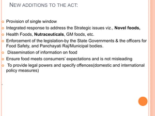 NEW ADDITIONS TO THE ACT:
 Provision of single window
 Integrated response to address the Strategic issues viz., Novel foods,
 Health Foods, Nutraceuticals, GM foods, etc.
 Enforcement of the legislation-by the State Governments & the officers for
Food Safety, and Panchayati Raj/Municipal bodies.
 Dissemination of information on food
 Ensure food meets consumers’ expectations and is not misleading
 To provide legal powers and specify offences(domestic and international
policy measures)
.
 