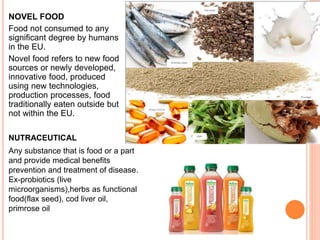 NOVEL FOOD
Food not consumed to any
significant degree by humans
in the EU.
Novel food refers to new food
sources or newly developed,
innovative food, produced
using new technologies,
production processes, food
traditionally eaten outside but
not within the EU.
Any substance that is food or a part
and provide medical benefits
prevention and treatment of disease.
Ex-probiotics (live
microorganisms),herbs as functional
food(flax seed), cod liver oil,
primrose oil
NUTRACEUTICAL
 
