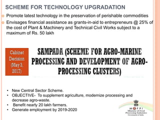 SCHEME FOR TECHNOLOGY UPGRADATION
 Promote latest technology in the preservation of perishable commodities
 Envisages financial assistance as grants-in-aid to entrepreneurs @ 25% of
the cost of Plant & Machinery and Technical Civil Works subject to a
maximum of Rs. 50 lakh
• New Central Sector Scheme.
• OBJECTIVE- To supplement agriculture, modernize processing and
decrease agro-waste.
• Benefit nearly 20 lakh farmers.
• Generate employment by 2019-2020
 