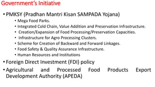 Government’s Initiative
• PMKSY (Pradhan Mantri Kisan SAMPADA Yojana)
• Mega Food Parks.
• Integrated Cold Chain, Value Addition and Preservation Infrastructure.
• Creation/Expansion of Food Processing/Preservation Capacities.
• Infrastructure for Agro Processing Clusters.
• Scheme for Creation of Backward and Forward Linkages.
• Food Safety & Quality Assurance Infrastructure.
• Human Resources and Institutions
• Foreign Direct Investment (FDI) policy
•Agricultural and Processed Food Products Export
Development Authority (APEDA)
 