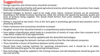 Suggestions
• Storage capacities and infrastructure should be increased.
• Develop the agricultural facility with good agricultural practice which leads to the transition from staple
food crops to diversification of crops.
• Backward linkages to farmers need to be made more robust. Contract farming can be promoted.
According to the Model Contract Farming Act, 2018, the contract will specify the quantity, quality and
price of produce being supplied. This would shield farmers from price volatility, subject to quality
commitments.
• Skilling is required at two levels. First at the farm gate in promoting agricultural best practices and in
processing activities.
• Public investment and connectivity should be increased.
• Slaughter animal rules should be framed in a comprehensive policy framework.
• Farm pattern diversification which leads to a production of variety of crops other than constant set of
crops which creates lot of job opportunities.
• Second Green Revolution should be updated with the diversified technologies.
• We have to encourage the domestic startups and industry than the international companies.
• There should be a Centre of Excellence between centre and state.
• Should have more training institutes for upcoming entrepreneurs and it should be in all states.
Scholarship should be given to the upcoming entrepreneurs.
• New technology should be updated in the training institutes and skill development should be given the
top most priority.
 