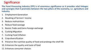 Significance
The Food Processing Industry (FPI) is of enormous significance as it provides vital linkages
and synergies that it promotes between the two pillars of the economy, i.e. agriculture and
industry.
1. Employment Generation
2. Doubling of farmers’ income
3. Reduce malnutrition
4. Reduce food wastage
5. Boosts Trade and Earns Foreign exchange
6. Curbing Migration
7. Curbing Food Inflation
8. Crop-diversification
9. Preserve the nutritive quality of food and prolongs the shelf life
10. Enhances the quality and taste of food
11. Enhances consumer choices
 