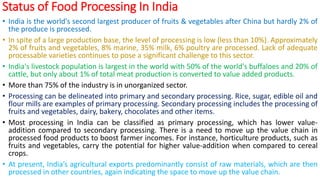 Status of Food Processing In India
• India is the world's second largest producer of fruits & vegetables after China but hardly 2% of
the produce is processed.
• In spite of a large production base, the level of processing is low (less than 10%). Approximately
2% of fruits and vegetables, 8% marine, 35% milk, 6% poultry are processed. Lack of adequate
processable varieties continues to pose a significant challenge to this sector.
• India's livestock population is largest in the world with 50% of the world's buffaloes and 20% of
cattle, but only about 1% of total meat production is converted to value added products.
• More than 75% of the industry is in unorganized sector.
• Processing can be delineated into primary and secondary processing. Rice, sugar, edible oil and
flour mills are examples of primary processing. Secondary processing includes the processing of
fruits and vegetables, dairy, bakery, chocolates and other items.
• Most processing in India can be classified as primary processing, which has lower value-
addition compared to secondary processing. There is a need to move up the value chain in
processed food products to boost farmer incomes. For instance, horticulture products, such as
fruits and vegetables, carry the potential for higher value-addition when compared to cereal
crops.
• At present, India’s agricultural exports predominantly consist of raw materials, which are then
processed in other countries, again indicating the space to move up the value chain.
 