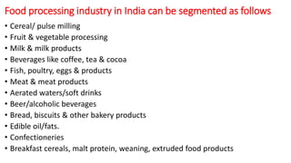 Food processing industry in India can be segmented as follows
• Cereal/ pulse milling
• Fruit & vegetable processing
• Milk & milk products
• Beverages like coffee, tea & cocoa
• Fish, poultry, eggs & products
• Meat & meat products
• Aerated waters/soft drinks
• Beer/alcoholic beverages
• Bread, biscuits & other bakery products
• Edible oil/fats.
• Confectioneries
• Breakfast cereals, malt protein, weaning, extruded food products
 