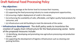 Draft National Food Processing Policy
• Key objectives :
• (i) reducing wastage at the farmer level to increase their incomes,
• (ii) supporting the food processing industry to create employment opportunities,
• (iii) ensuring a higher deployment of credit in the sector,
• (iv) enhancing the availability of safer, affordable, and higher quality food products for
consumer, and
• (v) infrastructure and skill building to meet the demands of the sector.
• Infrastructure development: The draft policy seeks to incentivise the
creation of supply chain infrastructure for the food processing sector. Some
of the proposed measures include:
• (i) identifying, developing and promoting new agriculture processing and production
clusters, and
• (ii) supporting the development of logistics infrastructure such as cleaning and
packing facilities.
 