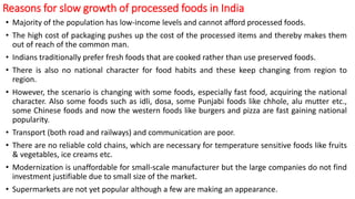 Reasons for slow growth of processed foods in India
• Majority of the population has low-income levels and cannot afford processed foods.
• The high cost of packaging pushes up the cost of the processed items and thereby makes them
out of reach of the common man.
• Indians traditionally prefer fresh foods that are cooked rather than use preserved foods.
• There is also no national character for food habits and these keep changing from region to
region.
• However, the scenario is changing with some foods, especially fast food, acquiring the national
character. Also some foods such as idli, dosa, some Punjabi foods like chhole, alu mutter etc.,
some Chinese foods and now the western foods like burgers and pizza are fast gaining national
popularity.
• Transport (both road and railways) and communication are poor.
• There are no reliable cold chains, which are necessary for temperature sensitive foods like fruits
& vegetables, ice creams etc.
• Modernization is unaffordable for small-scale manufacturer but the large companies do not find
investment justifiable due to small size of the market.
• Supermarkets are not yet popular although a few are making an appearance.
 