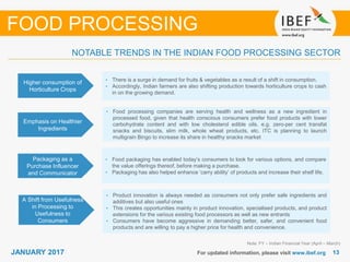1313JANUARY 2017 For updated information, please visit www.ibef.org
Higher consumption of
Horticulture Crops
• There is a surge in demand for fruits & vegetables as a result of a shift in consumption.
• Accordingly, Indian farmers are also shifting production towards horticulture crops to cash
in on the growing demand.
Emphasis on Healthier
Ingredients
• Food processing companies are serving health and wellness as a new ingredient in
processed food, given that health conscious consumers prefer food products with lower
carbohydrate content and with low cholesterol edible oils. e.g. zero-per cent transfat
snacks and biscuits, slim milk, whole wheat products, etc. ITC is planning to launch
multigrain Bingo to increase its share in healthy snacks market
Note: FY – Indian Financial Year (April – March)
NOTABLE TRENDS IN THE INDIAN FOOD PROCESSING SECTOR
FOOD PROCESSING
Packaging as a
Purchase Influencer
and Communicator
• Food packaging has enabled today’s consumers to look for various options, and compare
the value offerings thereof, before making a purchase.
• Packaging has also helped enhance ‘carry ability’ of products and increase their shelf life.
A Shift from Usefulness
in Processing to
Usefulness to
Consumers
• Product innovation is always needed as consumers not only prefer safe ingredients and
additives but also useful ones
• This creates opportunities mainly in product innovation, specialised products, and product
extensions for the various existing food processors as well as new entrants
• Consumers have become aggressive in demanding better, safer, and convenient food
products and are willing to pay a higher price for health and convenience.
 