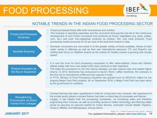 1414JANUARY 2017 For updated information, please visit www.ibef.org
Frozen and Processed
Goodness
• Frozen processed foods offer both convenience and nutrition
• The increase in spending capacities and the concurrent time-paucity has led to the continuous
development of such frozen processed food products as frozen vegetables (e.g. peas, potato,
corn, etc.) and such non-vegetarian products as chicken, fish, and meat products. Food
processing market accounts for 32 per cent of the total food market in India
Sensible Snacking
• Domestic consumers are now tuned in to the greater variety of foods available, thanks to both
wider variety in offerings as well as their own international exposure. ITC and PepsiCo are
shifting their focus on healthier snacks as the market for healthy snacks is growing with double
speed
Note: FY – Indian Financial Year (April – March)
NOTABLE TRENDS IN THE INDIAN FOOD PROCESSING SECTOR
FOOD PROCESSING
Product Innovation as
the Key to Expansion
Strengthening
Procurement via Direct
Farmer-Firm Linkages
• Contract farming has been operational in India for a long time now; however, the experience of
the private sector players involved therein has been a mixed bag of successes and failures
• Largely, it has helped both the processing companies, via increasing sales and therefore
augmenting their incomes, as well as providing access to better technology and fetching better
prices by securing an assured market for Indian farmers. examples include Nestlé, PepsiCo,
Venky’s, Milkfed, and Mahagrapes, among others.
• It is now the norm for food processing companies to offer value-addition; those who hitherto
offered solely milk have now added other dairy products to their repertoire.
• This helps the processors to not only reduce wastage, but also expand uses and realise higher
returns. In 2015, Bonhomia has announced to launch ‘Boho’ coffee machines, the company is
the first one to manufacture coffee and tea capsule in India.
• In FY16, Ministry of Food Processing Industries has granted fund of USD18.81 million for the
ongoing Mega Food Park projects. As on September 2016, a Mega Food Park has been setup
by the government in Ludhiana.
 