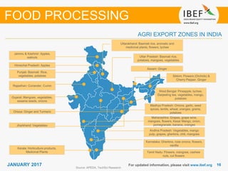 1616JANUARY 2017 For updated information, please visit www.ibef.org
AGRI EXPORT ZONES IN INDIA
Source: APEDA, TechSci Research
FOOD PROCESSING
Jammu & Kashmir: Apples,
walnuts
Punjab: Basmati Rice,
vegetables, potatoes
Himachal Pradesh: Apples
Rajasthan: Coriander, Cumin
Gujarat: Mangoes, vegetables,
sesame seeds, onions
Andhra Pradesh: Vegetables, mango
pulp, grapes, gherkins, chili, mangoes
Maharashtra: Grapes, grape wine,
mangoes, flowers, Kesar Mango, onion,
pomegranate, banana, oranges
West Bengal: Pineapple, lychee,
Darjeeling tea, vegetables, mango,
potatoes
Uttar Pradesh: Basmati rice,
potatoes, mangoes, vegetables
Uttarakhand: Basmati rice, aromatic and
medicinal plants, flowers, lychee
Madhya Pradesh: Onions, garlic, seed
spices, lentils, wheat, oranges, grams,
potatoes
Karnataka: Gherkins, rose onions, flowers,
vanilla
Tamil Nadu: Flowers, mangoes, cashew
nuts, cut flowers
Assam: Ginger
Kerala: Horticulture products,
Medicinal Plants
Orissa: Ginger and Turmeric
Sikkim: Flowers (Orchids) &
Cherry Pepper, Ginger
Jharkhand: Vegetables
 