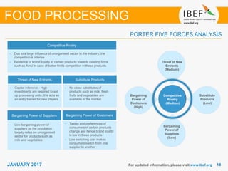 1818JANUARY 2017 For updated information, please visit www.ibef.org
PORTER FIVE FORCES ANALYSIS
FOOD PROCESSING
Competitive Rivalry
Threat of New Entrants Substitute Products
Bargaining Power of Suppliers Bargaining Power of Customers
• Capital Intensive - High
investments are required to set
up processing units; this acts as
an entry barrier for new players
• Low bargaining power of
suppliers as the population
largely relies on unorganised
sector for products such as
milk and vegetables
• Tastes and preferences of
consumers in certain products
change and hence brand loyalty
is low in these products
• Low switching cost makes
consumers switch from one
supplier to another
• No close substitutes of
products such as milk, fresh
fruits and vegetables are
available in the market
• Due to a large influence of unorganised sector in the industry, the
competition is intense
• Existence of brand loyalty in certain products towards existing firms
such as Amul in case of butter limits competition in these products
Competitive
Rivalry
(Medium)
Threat of New
Entrants
(Medium)
Substitute
Products
(Low)
Bargaining
Power of
Customers
(High)
Bargaining
Power of
Suppliers
(Low)
 
