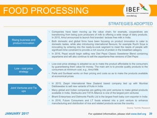 2020JANUARY 2017 For updated information, please visit www.ibef.org
STRATEGIES ADOPTED
Source: TechSci Research
• Companies have been moving up the value chain; for example, cooperatives are
transitioning from being pure producers of milk to offering a wide range of dairy products.
In 2015, Amul announced to launch first branded lactose free milk in India.
• Both domestic and global firms have been focusing on product innovation to cater to
domestic tastes, while also introducing international flavours; for example Ruchi Soya is
innovating by entering into the ready-to-cook segment to meet the needs of people with
significant time constraint to provide a rich source of protein in the breakfast category
• In 2016, Pepsi would begin selling new Diet Pepsi Classic Sweetener Blend containing
aspartame and will also continue to sell the aspartame-free versions of Diet Pepsi
• Low-cost price strategy is adopted so as to make the product affordable to the consumers
by guaranteeing them value for money. The main aim is to provide quality products to the
consumers at minimum cost, e.g., Amul Milk
• Parle and Sunfeast works on their pricing and costs so as to make the products available
at economical prices
• In 2015, Zespri International New Zealand based company tied up with Mumbai
Dabbawalas to sell new variants of fruits in India
• Many global and Indian companies are getting into joint ventures to make global products
available in India. Starbucks and TATA Alliance is one of the largest joint ventures
• Bharti Enterprises and Delmonte Pacific Ltd is the largest fresh baby corn exporter in India
• In 2016, Future Consumers and LT foods entered into a joint venture to enhance
manufacturing and distribution of rice and related products across the country
Rising business and
product innovation
Low - cost price
strategy
Joint Ventures and Tie
ups
FOOD PROCESSING
 