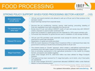2828JANUARY 2017 For updated information, please visit www.ibef.org
Encouragement to
private sector
• 100 per cent export-oriented units allowed to sell up to 50 per cent of their produce in the
domestic market
• Export earnings exempt from corporate taxes
Tax incentives and
other sops
• Services like pre conditioning, ripening, waxing, retail packing, precooling, labelling of
fruits and vegetables have been exempted from service tax
• Excise duty of 2 per cent without CENVAT credit or 6 per cent excise duty with CENVAT
credit is imposed on peanut butter condensed milk
• Import duty scrapped on capital goods and raw materials for 100% export-oriented units
• Full excise duty exemption for goods that are used in installation of cold storage facilities
Relaxed FDI norms
• 100 per cent FDI permitted under automatic route (except for alcohol, beer, and sectors
reserved for small scale industries)
• Repatriation of capital and profits permitted
• With the recent clearance of Foreign Direct Investment (FDI) in multi-brand food retail, the
government is looking to double food processing levels to 20 per cent
Source: Ministry of Food Processing Industries, APEDA, TechSci Research
Note: FDI – Foreign Direct Investment
FOOD PROCESSING
STRONG POLICY SUPPORT GIVES FOOD PROCESSING SECTOR A BOOST … (1/2)
Mega Food Parks
• The scheme based on “Cluster” approach, which creates a well-defined agri/horticultural
processing zone with better support of infrastructure and well-established supply chain
• Aims at providing mechanisms to link agricultural production to the market by bringing
farmers, processors and retailers together
• Under Union Budget 2015-16, USD19.65 million has been allotted for Mega Foodpark
Scheme
• Final approval has been received for 21 mega food parks, out of which, only 4 food parks
are operational
• As per Union Budget 2016-2017, government allocated USD89.62 million under National
Mission to food processing sector
 