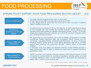 2929JANUARY 2017 For updated information, please visit www.ibef.org
Focus on infrastructure
• The sector has been assigned priority status for bank credit.
• 60 Agri Export Zones (AEZ) have been set up across the country
• In Union Budget 2015-16, government has announced to make a provision of USD53.8
million to develop infrastructure
Incentives for
development of storage
facilities
• Investment-linked tax incentive of 100 per cent deduction of capital expenditure for setting
up and operating cold chain facilities (for specified products), and for setting up and
operating warehousing facilities (for storage of agricultural produce). Till 2015, 112 storage
infrastructure projects have been approved, out of which 50 have been completed and 62
are in progress towards completion
Source: Ministry of Food Processing Industries (MOFPI), APEDA, TechSci Research
FOOD PROCESSING
STRONG POLICY SUPPORT GIVES FOOD PROCESSING SECTOR A BOOST … (2/2)
Focus on R&D and
modernisation
• The government launched initiatives such as for the Setting Up/Upgradation of Quality
Control/Food Testing Laboratory, R&D and Promotional Activity scheme and the
Technology Upgradation/Setting Up/Modernisation/Expansion of Food Processing
Industries Scheme. During 2014-15, 8 food testing laboratories were set up, 20 R&D
projects were completed and government allocated USD4.9 million for mentioned
initiatives.
• In November 2016, Food Safety and Standards Authority of India (FSSAI) launched a
major scheme worth USD 72 million, to address the urgent needs to upgrade food testing
laboratories in India.
National Mission on
Food Processing
• MOFPI launched a new Centrally Sponsored Scheme (CSS) National Mission on Food
Processing to promote facilities for post-harvest operations, including setting up of food
processing industries in India. In Union Budget 2016-17, government has announced to
spend USD1.1 million in Union territories only
 