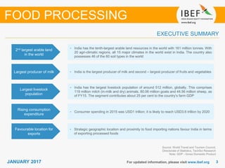 33JANUARY 2017 For updated information, please visit www.ibef.org
EXECUTIVE SUMMARY
2nd largest arable land
in the world
• India has the tenth-largest arable land resources in the world with 161 million tonnes. With
20 agri-climatic regions, all 15 major climates in the world exist in India. The country also
possesses 46 of the 60 soil types in the world
Largest producer of milk • India is the largest producer of milk and second – largest producer of fruits and vegetables
Largest livestock
population
• India has the largest livestock population of around 512 million, globally. This comprises
119 million milch (in-milk and dry) animals, 80.06 million goats and 44.56 million sheep, as
of FY15. The segment contributes about 25 per cent to the country’s farm GDP
Rising consumption
expenditure
• Consumer spending in 2015 was USD1 trillion; it is likely to reach USD3.6 trillion by 2020
Source: World Travel and Tourism Council,
Directorate of Statistics, TechSci Research
Note: GDP - Gross Domestic Product
FOOD PROCESSING
Favourable location for
exports
• Strategic geographic location and proximity to food importing nations favour India in terms
of exporting processed foods
 