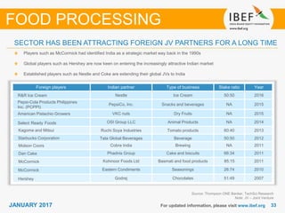 3333JANUARY 2017 For updated information, please visit www.ibef.org
SECTOR HAS BEEN ATTRACTING FOREIGN JV PARTNERS FOR A LONG TIME
Source: Thompson ONE Banker, TechSci Research
Note: JV – Joint Venture
Players such as McCormick had identified India as a strategic market way back in the 1990s
Global players such as Hershey are now keen on entering the increasingly attractive Indian market
Established players such as Nestle and Coke are extending their global JVs to India
FOOD PROCESSING
Foreign players Indian partner Type of business Stake ratio Year
R&R Ice Cream Nestle Ice Cream 50:50 2016
Pepsi-Cola Products Philippines
Inc. (PCPPI)
PepsiCo, Inc. Snacks and beverages NA 2015
American Pistachio Growers VKC nuts Dry Fruits NA 2015
Select Ready Foods OSI Group LLC Animal Products NA 2014
Kagome and Mitsui Ruchi Soya Industries Tomato products 60:40 2013
Starbucks Corporation Tata Global Beverages Beverage 50:50 2012
Molson Coors Cobra India Brewing NA 2011
Dan Cake Phadnis Group Cake and biscuits 66:34 2011
McCormick Kohinoor Foods Ltd Basmati and food products 85:15 2011
McCormick Eastern Condiments Seasonings 26:74 2010
Hershey Godrej Chocolates 51:49 2007
 