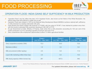 3838JANUARY 2017 For updated information, please visit www.ibef.org
OPERATION FLOOD: INDIA GAINS SELF SUFFICIENCY IN MILK PRODUCTION
Source: Press Release Ministry of Agriculture, National Dairy Development Board, GCMMF (www.amul.com), TechSci Research
‘Operation Flood’ was the ‘billion litre idea’ of Dr Varghese Kurien, also known as the Father of the White Revolution. His
efforts made India self-sufficient in edible oils as well
Operation Flood was initiated in 1970 by the National Dairy Development Board (NDDB) to achieve national self- sufficiency
in milk production by creating nationwide milk grids
India became the world’s largest milk producer in FY2000, with the output of 78 MT. It has retained its position since then,
with the country’s estimated milk production standing at 146.3 MT in FY15
As per Government of India, Ministry of Finance, India ranks first in milk production accounting for 18.5 per cent of the
world’s production in FY15, recording a growth of 6.26 per cent over FY14
Dairy cooperatives offer employment opportunities to about 12 million agricultural families
FOOD PROCESSING
Phase I
(Jul,1970 – Mar,1981)
Phase II
(Jul,1981 – Mar,1985)
Phase III
(Jul,1985 – Mar,1996)
Dairy cooperative societies (‘000) 13.3 34.5 72.5
Members (million) 1.8 3.6 9.3
Milk procurement (million kg/day) 2.6 5.8 11.0
Liquid milk marketing (million litres/ day) 2.9 5.0 10.0
Milk drying capacity (million tonnes/ day 261 507.5 842
 
