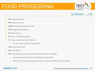 4545JANUARY 2017
GLOSSARY … (1/2)
For updated information, please visit www.ibef.org
AEZ: Agri Exports Zones
MFP: Mega Food Parks
CAGR: Compound Annual Growth Rate
FDI: Foreign Direct Investment
MT: Million Tonnes
IIP: Index of Industrial Production
FY: Indian Financial Year (April to March)
So FY12 implies April 2011 to March 2012
GOI: Government of India
INR: Indian Rupee
PPP: It could denote two things (mentioned in the presentation accordingly) –
Purchasing Power Parity (used in calculating per-capita GDP)
Public Private Partnership (a type of joint venture between the public and private sectors)
FOOD PROCESSING
 