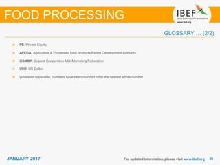 4646JANUARY 2017
GLOSSARY … (2/2)
For updated information, please visit www.ibef.org
PE: Private Equity
APEDA: Agriculture & Processed food products Export Development Authority
GCMMF: Gujarat Cooperative Milk Marketing Federation
USD: US Dollar
Wherever applicable, numbers have been rounded off to the nearest whole number
FOOD PROCESSING
 