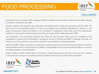 4848JANUARY 2017
India Brand Equity Foundation (IBEF) engaged TechSci to prepare this presentation and the same has been prepared
by TechSci in consultation with IBEF.
All rights reserved. All copyright in this presentation and related works is solely and exclusively owned by IBEF. The
same may not be reproduced, wholly or in part in any material form (including photocopying or storing it in any
medium by electronic means and whether or not transiently or incidentally to some other use of this presentation),
modified or in any manner communicated to any third party except with the written approval of IBEF.
This presentation is for information purposes only. While due care has been taken during the compilation of this
presentation to ensure that the information is accurate to the best of TechSci and IBEF’s knowledge and belief, the
content is not to be construed in any manner whatsoever as a substitute for professional advice.
TechSci and IBEF neither recommend nor endorse any specific products or services that may have been mentioned in
this presentation and nor do they assume any liability or responsibility for the outcome of decisions taken as a result of
any reliance placed on this presentation.
Neither TechSci nor IBEF shall be liable for any direct or indirect damages that may arise due to any act or omission
on the part of the user due to any reliance placed or guidance taken from any portion of this presentation.
For updated information, please visit www.ibef.org
DISCLAIMER
FOOD PROCESSING
 