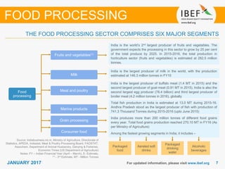 77JANUARY 2017 For updated information, please visit www.ibef.org
THE FOOD PROCESSING SECTOR COMPRISES SIX MAJOR SEGMENTS
Source: Indiabusiness.nic.in, Ministry of Agriculture, Directorate of
Statistics, APEDA, Indiastat, Meat & Poultry Processing Board, FAOSTAT,
Assocham, Department of Animal Husbandry, Dairying & Fisheries,
Economic Times (US Department of Agriculture)
Notes: FY – Indian Financial Year (April – March), E- Estimate,
(1) - 3rd Estimate, MT - Million Tonnes
FOOD PROCESSING
Food
processing
Fruits and vegetables(1)
Milk
Meat and poultry
Marine products
Grain processing
Consumer food
India is the world’s 2nd largest producer of fruits and vegetables. The
government expects the processing in this sector to grow by 25 per cent
of the total produce by 2025. In 2015-2016, the total production in
horticulture sector (fruits and vegetables) is estimated at 282.5 million
tonnes.
India is the largest producer of milk in the world, with the production
estimated at 146.3 million tonnes in FY15
India is the largest producer of buffalo meat (1.4 MT in 2015) and the
second largest producer of goat meat (0.91 MT in 2015). India is also the
second largest egg producer (78.4 billion) and third largest producer of
broiler meat (4.2 million tonnes in 2016), globally
Total fish production in India is estimated at 13.0 MT during 2015-16.
Andhra Pradesh stood as the largest producer of fish with production of
741.3 Thousand Tonnes during 2015-2016 (upto June 2015)
India produces more than 200 million tonnes of different food grains
every year. Total food grains production reached 270.10 MT in FY16 (As
per Ministry of Agriculture)
Among the fastest growing segments in India; it includes –
Packaged
food
Aerated soft
drinks
Packaged
drinking
water
Alcoholic
beverages
 