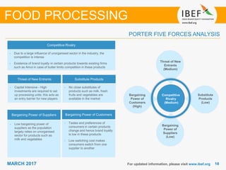 1818MARCH 2017 For updated information, please visit www.ibef.org
PORTER FIVE FORCES ANALYSIS
FOOD PROCESSING
Competitive Rivalry
Threat of New Entrants Substitute Products
Bargaining Power of Suppliers Bargaining Power of Customers
• Capital Intensive - High
investments are required to set
up processing units; this acts as
an entry barrier for new players
• Low bargaining power of
suppliers as the population
largely relies on unorganised
sector for products such as
milk and vegetables
• No close substitutes of
products such as milk, fresh
fruits and vegetables are
available in the market
• Due to a large influence of unorganised sector in the industry, the
competition is intense
• Existence of brand loyalty in certain products towards existing firms
such as Amul in case of butter limits competition in these products
Competitive
Rivalry
(Medium)
Threat of New
Entrants
(Medium)
Substitute
Products
(Low)
Bargaining
Power of
Customers
(High)
Bargaining
Power of
Suppliers
(Low)
• Tastes and preferences of
consumers in certain products
change and hence brand loyalty
is low in these products
• Low switching cost makes
consumers switch from one
supplier to another
 