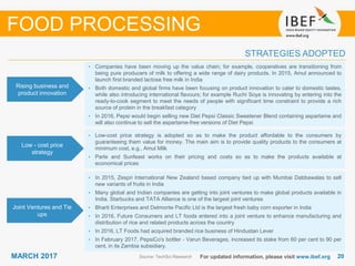 2020MARCH 2017 For updated information, please visit www.ibef.org
STRATEGIES ADOPTED
Source: TechSci Research
• Companies have been moving up the value chain; for example, cooperatives are transitioning from
being pure producers of milk to offering a wide range of dairy products. In 2015, Amul announced to
launch first branded lactose free milk in India
• Both domestic and global firms have been focusing on product innovation to cater to domestic tastes,
while also introducing international flavours; for example Ruchi Soya is innovating by entering into the
ready-to-cook segment to meet the needs of people with significant time constraint to provide a rich
source of protein in the breakfast category
• In 2016, Pepsi would begin selling new Diet Pepsi Classic Sweetener Blend containing aspartame and
will also continue to sell the aspartame-free versions of Diet Pepsi
• Low-cost price strategy is adopted so as to make the product affordable to the consumers by
guaranteeing them value for money. The main aim is to provide quality products to the consumers at
minimum cost, e.g., Amul Milk
• Parle and Sunfeast works on their pricing and costs so as to make the products available at
economical prices
Rising business and
product innovation
Low - cost price
strategy
Joint Ventures and Tie
ups
FOOD PROCESSING
• In 2015, Zespri International New Zealand based company tied up with Mumbai Dabbawalas to sell
new variants of fruits in India
• Many global and Indian companies are getting into joint ventures to make global products available in
India. Starbucks and TATA Alliance is one of the largest joint ventures
• Bharti Enterprises and Delmonte Pacific Ltd is the largest fresh baby corn exporter in India
• In 2016, Future Consumers and LT foods entered into a joint venture to enhance manufacturing and
distribution of rice and related products across the country
• In 2016, LT Foods had acquired branded rice business of Hindustan Lever
• In February 2017, PepsiCo's bottler - Varun Beverages, increased its stake from 60 per cent to 90 per
cent, in its Zambia subsidiary.
 