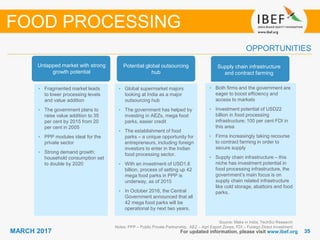 3535MARCH 2017 For updated information, please visit www.ibef.org
OPPORTUNITIES
Source: Make in India, TechSci Research
Notes: PPP – Public Private Partnership, AEZ – Agri Export Zones, FDI – Foreign Direct Investment
FOOD PROCESSING
Untapped market with strong
growth potential
• Fragmented market leads
to lower processing levels
and value addition
• The government plans to
raise value addition to 35
per cent by 2015 from 20
per cent in 2005
• PPP modules ideal for the
private sector
• Strong demand growth;
household consumption set
to double by 2020
Potential global outsourcing
hub
• Global supermarket majors
looking at India as a major
outsourcing hub
• The government has helped by
investing in AEZs, mega food
parks, easier credit
• The establishment of food
parks – a unique opportunity for
entrepreneurs, including foreign
investors to enter in the Indian
food processing sector.
• With an investment of USD1.6
billion, process of setting up 42
mega food parks in PPP is
underway, as of 2015
• In October 2016, the Central
Government announced that all
42 mega food parks will be
operational by next two years.
Supply chain infrastructure
and contract farming
• Both firms and the government are
eager to boost efficiency and
access to markets
• Investment potential of USD22
billion in food processing
infrastructure; 100 per cent FDI in
this area
• Firms increasingly taking recourse
to contract farming in order to
secure supply
• Supply chain infrastructure – this
niche has investment potential in
food processing infrastructure, the
government’s main focus is on
supply chain related infrastructure
like cold storage, abattoirs and food
parks.
 