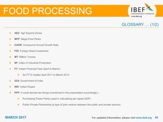 4545MARCH 2017
GLOSSARY … (1/2)
For updated information, please visit www.ibef.org
AEZ: Agri Exports Zones
MFP: Mega Food Parks
CAGR: Compound Annual Growth Rate
FDI: Foreign Direct Investment
MT: Million Tonnes
IIP: Index of Industrial Production
FY: Indian Financial Year (April to March)
So FY12 implies April 2011 to March 2012
GOI: Government of India
INR: Indian Rupee
PPP: It could denote two things (mentioned in the presentation accordingly) –
Purchasing Power Parity (used in calculating per-capita GDP)
Public Private Partnership (a type of joint venture between the public and private sectors)
FOOD PROCESSING
 