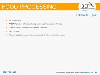 4646MARCH 2017
GLOSSARY … (2/2)
For updated information, please visit www.ibef.org
PE: Private Equity
APEDA: Agriculture & Processed food products Export Development Authority
GCMMF: Gujarat Cooperative Milk Marketing Federation
USD: US Dollar
Wherever applicable, numbers have been rounded off to the nearest whole number
FOOD PROCESSING
 