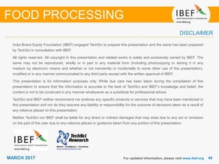 4848MARCH 2017
India Brand Equity Foundation (IBEF) engaged TechSci to prepare this presentation and the same has been prepared
by TechSci in consultation with IBEF.
All rights reserved. All copyright in this presentation and related works is solely and exclusively owned by IBEF. The
same may not be reproduced, wholly or in part in any material form (including photocopying or storing it in any
medium by electronic means and whether or not transiently or incidentally to some other use of this presentation),
modified or in any manner communicated to any third party except with the written approval of IBEF.
This presentation is for information purposes only. While due care has been taken during the compilation of this
presentation to ensure that the information is accurate to the best of TechSci and IBEF’s knowledge and belief, the
content is not to be construed in any manner whatsoever as a substitute for professional advice.
TechSci and IBEF neither recommend nor endorse any specific products or services that may have been mentioned in
this presentation and nor do they assume any liability or responsibility for the outcome of decisions taken as a result of
any reliance placed on this presentation.
Neither TechSci nor IBEF shall be liable for any direct or indirect damages that may arise due to any act or omission
on the part of the user due to any reliance placed or guidance taken from any portion of this presentation.
For updated information, please visit www.ibef.org
DISCLAIMER
FOOD PROCESSING
 