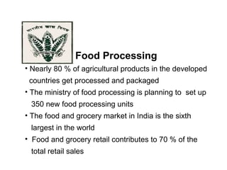 Food Processing
• Nearly 80 % of agricultural products in the developed
countries get processed and packaged
• The ministry of food processing is planning to set up
350 new food processing units
• The food and grocery market in India is the sixth
largest in the world
• Food and grocery retail contributes to 70 % of the
total retail sales
 