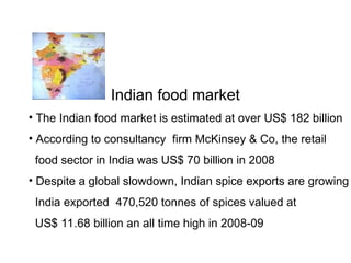 Indian food market
• The Indian food market is estimated at over US$ 182 billion
• According to consultancy firm McKinsey & Co, the retail
food sector in India was US$ 70 billion in 2008
• Despite a global slowdown, Indian spice exports are growing
India exported 470,520 tonnes of spices valued at
US$ 11.68 billion an all time high in 2008-09
 