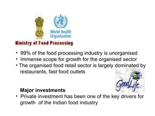 • 99% of the food processing industry is unorganised
• Immense scope for growth for the organised sector
• The organised food retail sector is largely dominated by
restaurants, fast food outlets
Major investments
• Private investment has been one of the key drivers for
growth of the Indian food industry
 