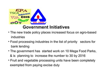 Government Initiatives
• The new trade policy places increased focus on agro-based
industries
• Food processing industries in the list of priority sectors for
bank lending
• The government has started work on 10 Mega Food Parks,
& is planning to increase the number to 30 by 2016
• Fruit and vegetable processing units have been completely
exempted from paying excise duty
 