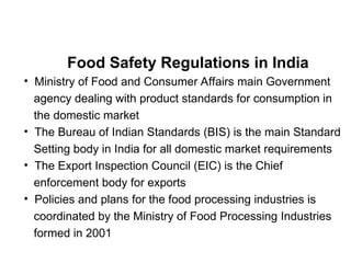 Food Safety Regulations in India
• Ministry of Food and Consumer Affairs main Government
agency dealing with product standards for consumption in
the domestic market
• The Bureau of Indian Standards (BIS) is the main Standard
Setting body in India for all domestic market requirements
• The Export Inspection Council (EIC) is the Chief
enforcement body for exports
• Policies and plans for the food processing industries is
coordinated by the Ministry of Food Processing Industries
formed in 2001
 