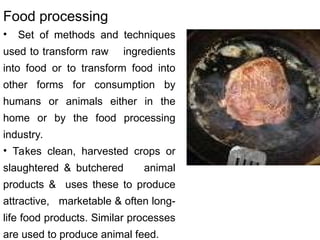 Food processing
• Set of methods and techniques
used to transform raw ingredients
into food or to transform food into
other forms for consumption by
humans or animals either in the
home or by the food processing
industry.
• Takes clean, harvested crops or
slaughtered & butchered animal
products & uses these to produce
attractive, marketable & often long-
life food products. Similar processes
are used to produce animal feed.
 