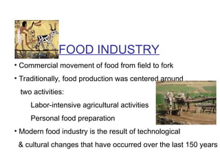 FOOD INDUSTRY
• Commercial movement of food from field to fork
• Traditionally, food production was centered around
two activities:
Labor-intensive agricultural activities
Personal food preparation
• Modern food industry is the result of technological
& cultural changes that have occurred over the last 150 years
 