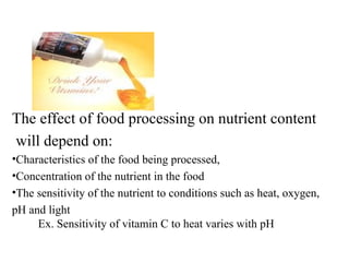 The effect of food processing on nutrient content
will depend on:
•Characteristics of the food being processed,
•Concentration of the nutrient in the food
•The sensitivity of the nutrient to conditions such as heat, oxygen,
pH and light
Ex. Sensitivity of vitamin C to heat varies with pH
 